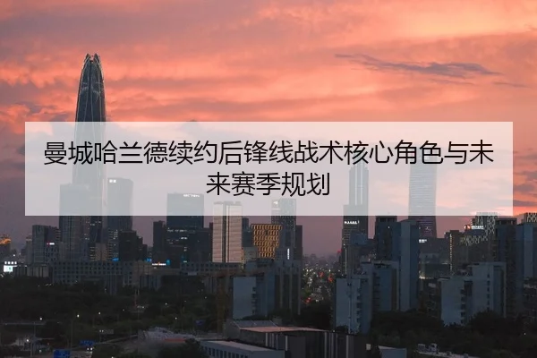 曼城哈兰德续约后锋线战术核心角色与未来赛季规划