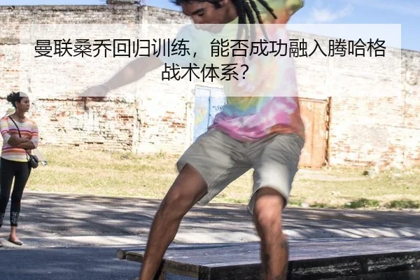 曼联桑乔回归训练，能否成功融入腾哈格战术体系？