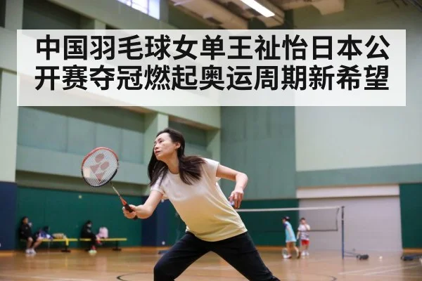 中国羽毛球女单王祉怡日本公开赛夺冠燃起奥运周期新希望