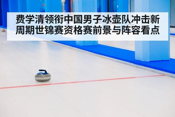 费学清领衔中国男子冰壶队冲击新周期世锦赛资格赛前景与阵容看点